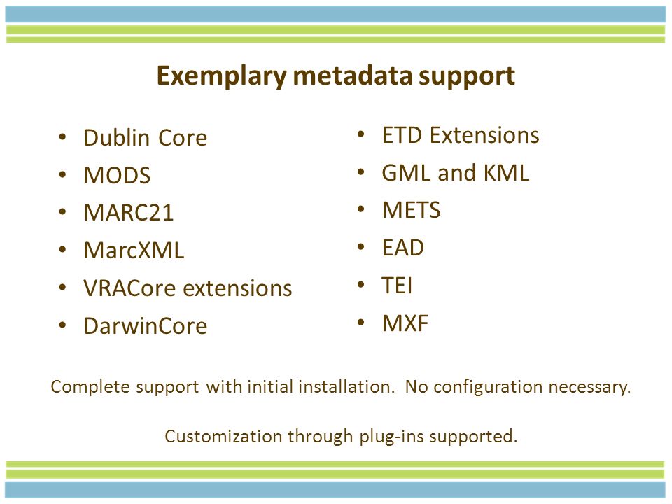 Exemplary metadata support Dublin Core MODS MARC21 MarcXML VRACore extensions DarwinCore ETD Extensions GML and KML METS EAD TEI MXF Complete support with initial installation.