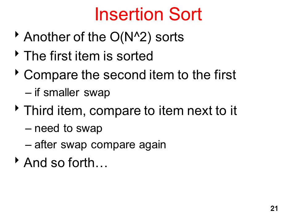 21 Insertion Sort  Another of the O(N^2) sorts  The first item is sorted  Compare the second item to the first –if smaller swap  Third item, compare to item next to it –need to swap –after swap compare again  And so forth…