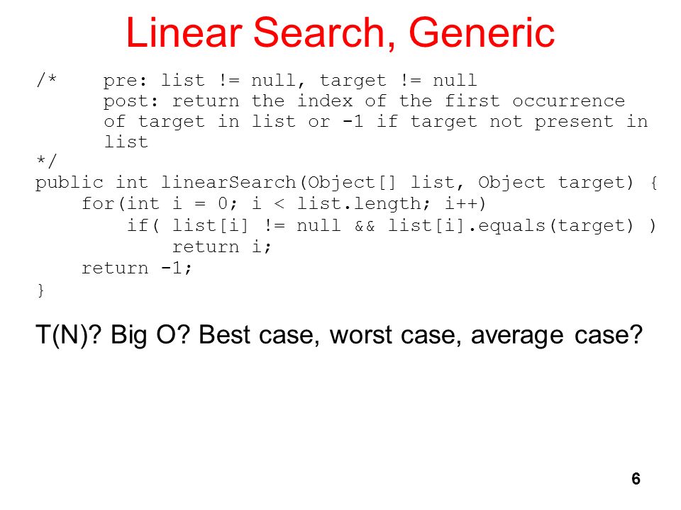 6 Linear Search, Generic /* pre: list != null, target != null post: return the index of the first occurrence of target in list or -1 if target not present in list */ public int linearSearch(Object[] list, Object target) { for(int i = 0; i < list.length; i++) if( list[i] != null && list[i].equals(target) ) return i; return -1; } T(N).