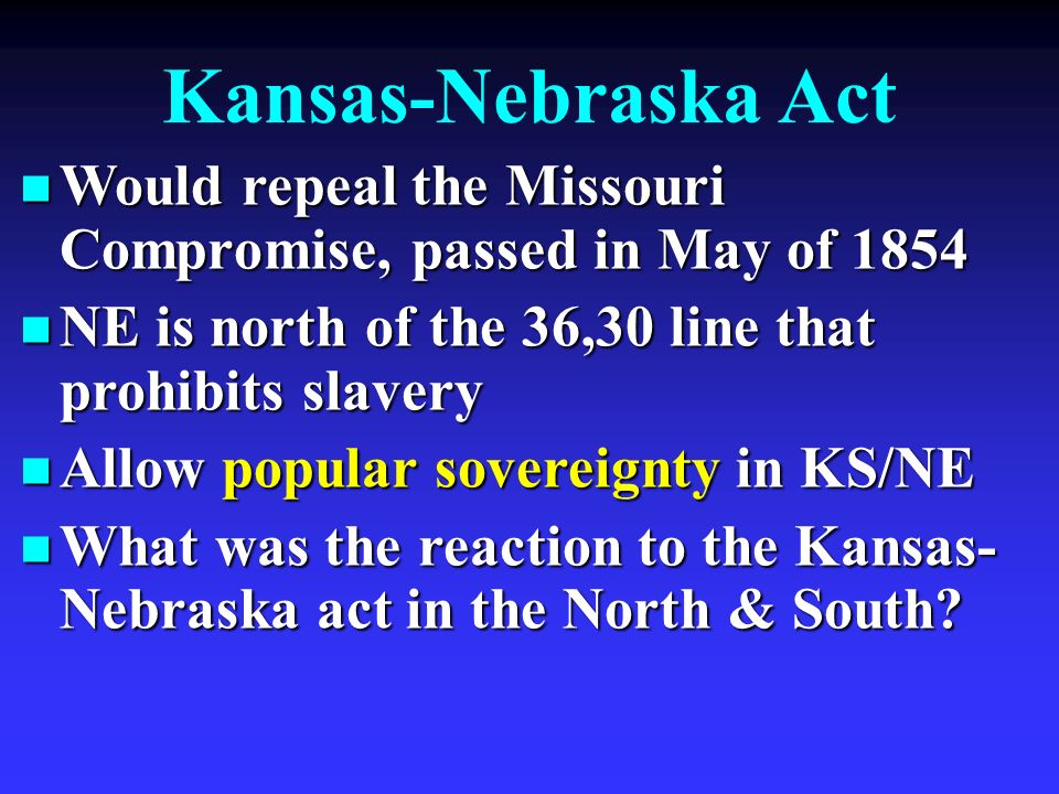Kansas-Nebraska Act Would repeal the Missouri Compromise, passed in May of 1854 Would repeal the Missouri Compromise, passed in May of 1854 NE is north of the 36,30 line that prohibits slavery NE is north of the 36,30 line that prohibits slavery Allow popular sovereignty in KS/NE Allow popular sovereignty in KS/NE What was the reaction to the Kansas- Nebraska act in the North & South.