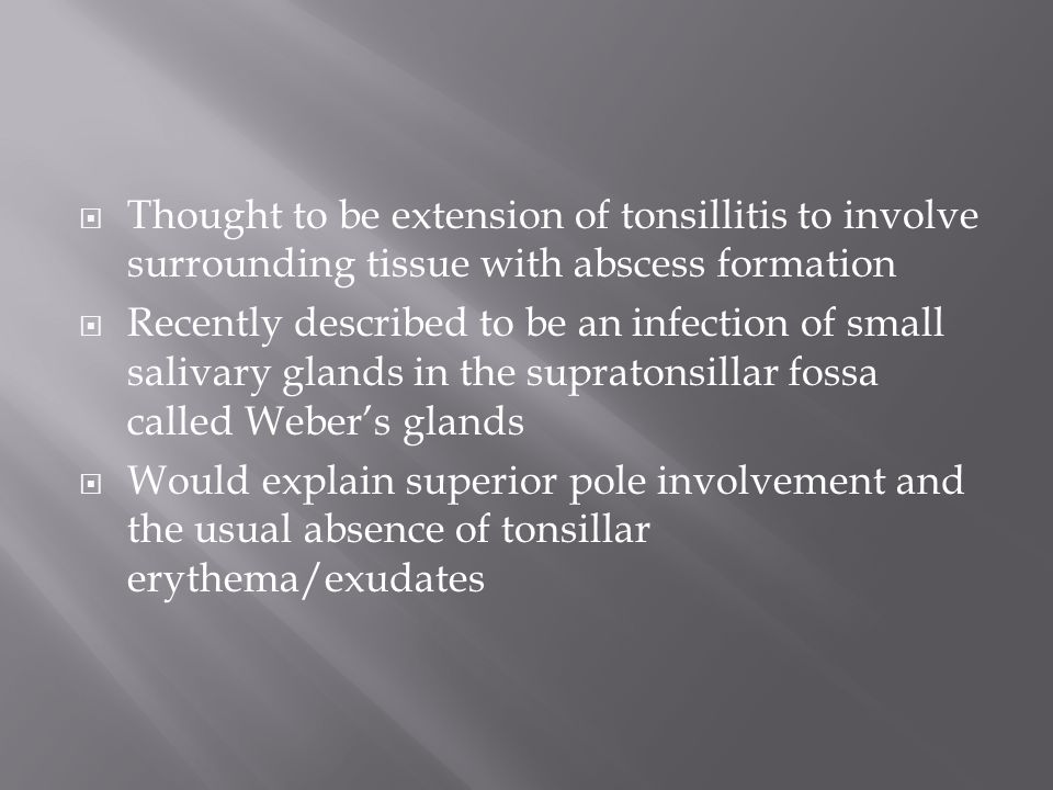  Thought to be extension of tonsillitis to involve surrounding tissue with abscess formation  Recently described to be an infection of small salivary glands in the supratonsillar fossa called Weber’s glands  Would explain superior pole involvement and the usual absence of tonsillar erythema/exudates