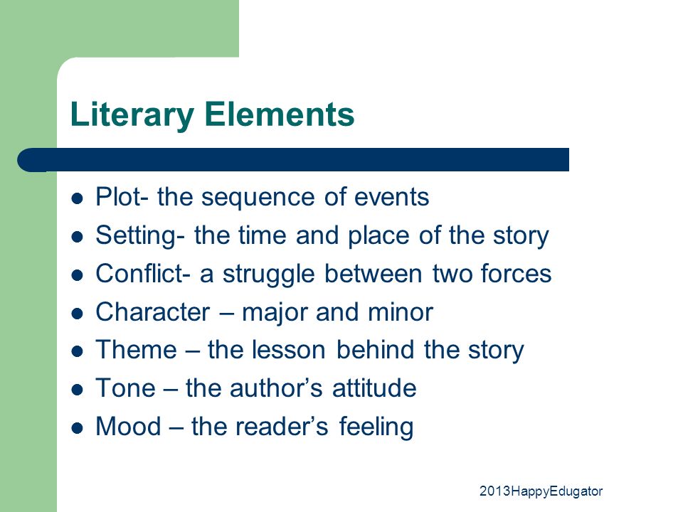 Literary Elements Plot- the sequence of events Setting- the time and place of the story Conflict- a struggle between two forces Character – major and minor Theme – the lesson behind the story Tone – the author’s attitude Mood – the reader’s feeling 2013HappyEdugator