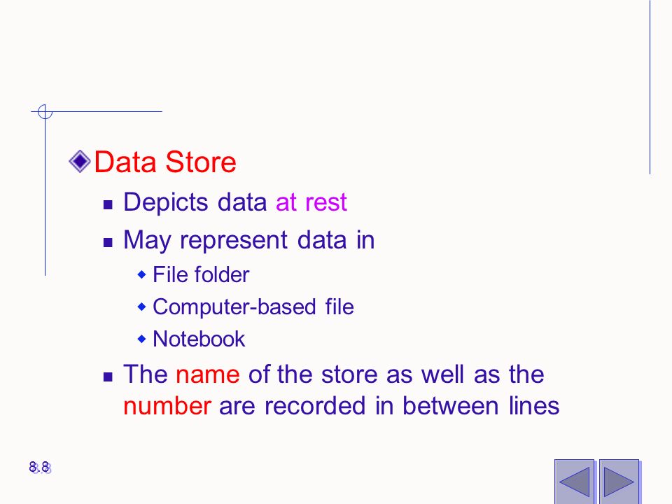 Data Store Depicts data at rest May represent data in  File folder  Computer-based file  Notebook The name of the store as well as the number are recorded in between lines 8.8