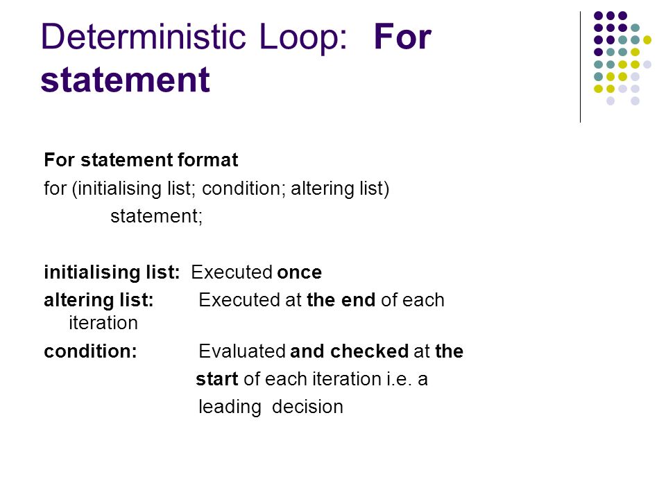 Deterministic Loop: For statement For statement format for (initialising list; condition; altering list) statement; initialising list: Executed once altering list: Executed at the end of each iteration condition: Evaluated and checked at the start of each iteration i.e.