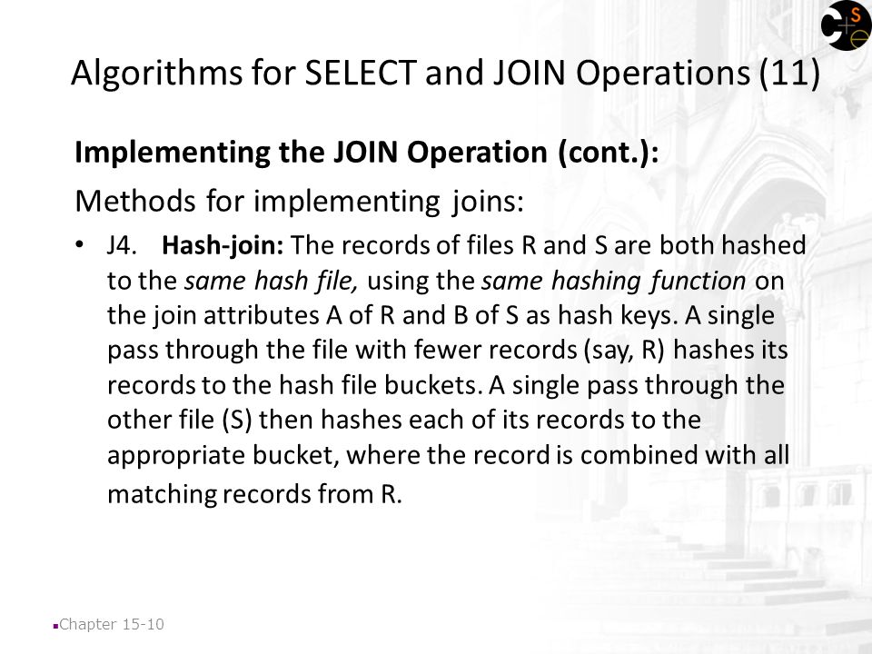 Chapter Algorithms for SELECT and JOIN Operations (11) Implementing the JOIN Operation (cont.): Methods for implementing joins: J4.Hash-join: The records of files R and S are both hashed to the same hash file, using the same hashing function on the join attributes A of R and B of S as hash keys.