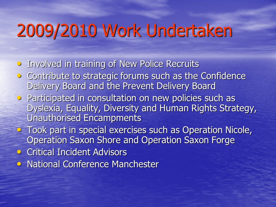 2009/2010 Work Undertaken Involved in training of New Police Recruits Involved in training of New Police Recruits Contribute to strategic forums such as the Confidence Delivery Board and the Prevent Delivery Board Contribute to strategic forums such as the Confidence Delivery Board and the Prevent Delivery Board Participated in consultation on new policies such as Dyslexia, Equality, Diversity and Human Rights Strategy, Unauthorised Encampments Participated in consultation on new policies such as Dyslexia, Equality, Diversity and Human Rights Strategy, Unauthorised Encampments Took part in special exercises such as Operation Nicole, Operation Saxon Shore and Operation Saxon Forge Took part in special exercises such as Operation Nicole, Operation Saxon Shore and Operation Saxon Forge Critical Incident Advisors Critical Incident Advisors National Conference Manchester National Conference Manchester