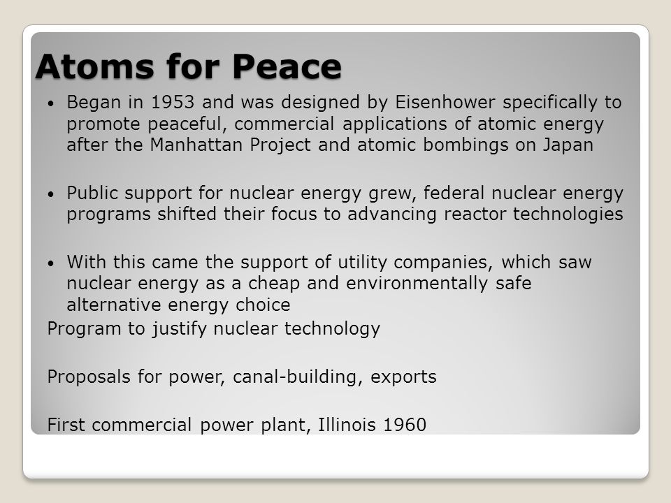 Atoms for Peace Began in 1953 and was designed by Eisenhower specifically to promote peaceful, commercial applications of atomic energy after the Manhattan Project and atomic bombings on Japan Public support for nuclear energy grew, federal nuclear energy programs shifted their focus to advancing reactor technologies With this came the support of utility companies, which saw nuclear energy as a cheap and environmentally safe alternative energy choice Program to justify nuclear technology Proposals for power, canal-building, exports First commercial power plant, Illinois 1960