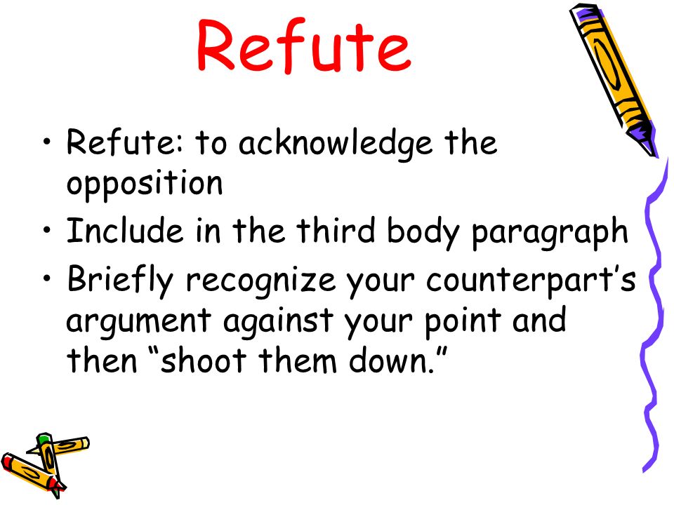 Refute Refute: to acknowledge the opposition Include in the third body paragraph Briefly recognize your counterpart’s argument against your point and then shoot them down.