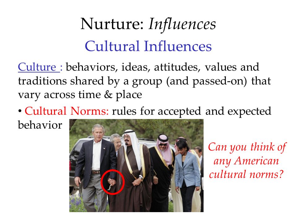 Cultural Influences Culture : behaviors, ideas, attitudes, values and traditions shared by a group (and passed-on) that vary across time & place Cultural Norms: rules for accepted and expected behavior Nurture: Influences Can you think of any American cultural norms