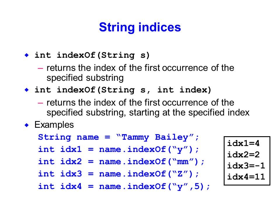 String indices  int indexOf(String s) –returns the index of the first occurrence of the specified substring  int indexOf(String s, int index) –returns the index of the first occurrence of the specified substring, starting at the specified index  Examples String name = Tammy Bailey ; int idx1 = name.indexOf( y ); int idx2 = name.indexOf( mm ); int idx3 = name.indexOf( Z ); int idx4 = name.indexOf( y ,5); idx1=4 idx2=2 idx3=-1 idx4=11