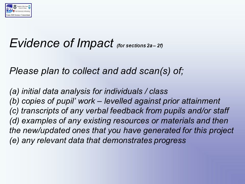 Evidence of Impact (for sections 2a – 2f) Please plan to collect and add scan(s) of; (a) initial data analysis for individuals / class (b) copies of pupil’ work – levelled against prior attainment (c) transcripts of any verbal feedback from pupils and/or staff (d) examples of any existing resources or materials and then the new/updated ones that you have generated for this project (e) any relevant data that demonstrates progress