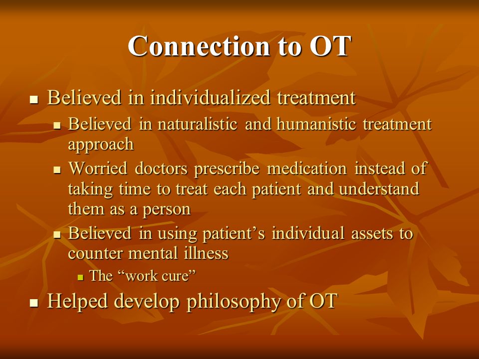 Connection to OT Believed in individualized treatment Believed in individualized treatment Believed in naturalistic and humanistic treatment approach Believed in naturalistic and humanistic treatment approach Worried doctors prescribe medication instead of taking time to treat each patient and understand them as a person Worried doctors prescribe medication instead of taking time to treat each patient and understand them as a person Believed in using patient’s individual assets to counter mental illness Believed in using patient’s individual assets to counter mental illness The work cure The work cure Helped develop philosophy of OT Helped develop philosophy of OT
