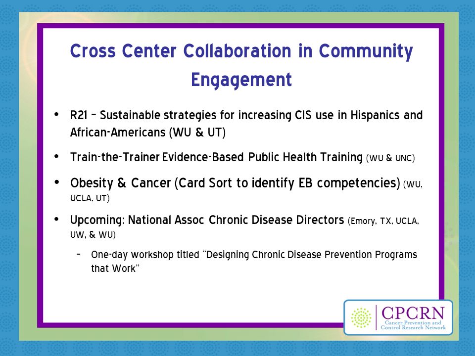 Cross Center Collaboration in Community Engagement R21 – Sustainable strategies for increasing CIS use in Hispanics and African-Americans (WU & UT) Train-the-Trainer Evidence-Based Public Health Training (WU & UNC) Obesity & Cancer (Card Sort to identify EB competencies) (WU, UCLA, UT) Upcoming: National Assoc Chronic Disease Directors (Emory, TX, UCLA, UW, & WU) – One-day workshop titled Designing Chronic Disease Prevention Programs that Work