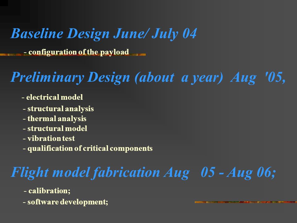 Baseline Design June/ July 04 - configuration of the payload Preliminary Design (about a year) Aug 05, - electrical model - structural analysis - thermal analysis - structural model - vibration test - qualification of critical components Flight model fabrication Aug 05 - Aug 06; - calibration; - software development;