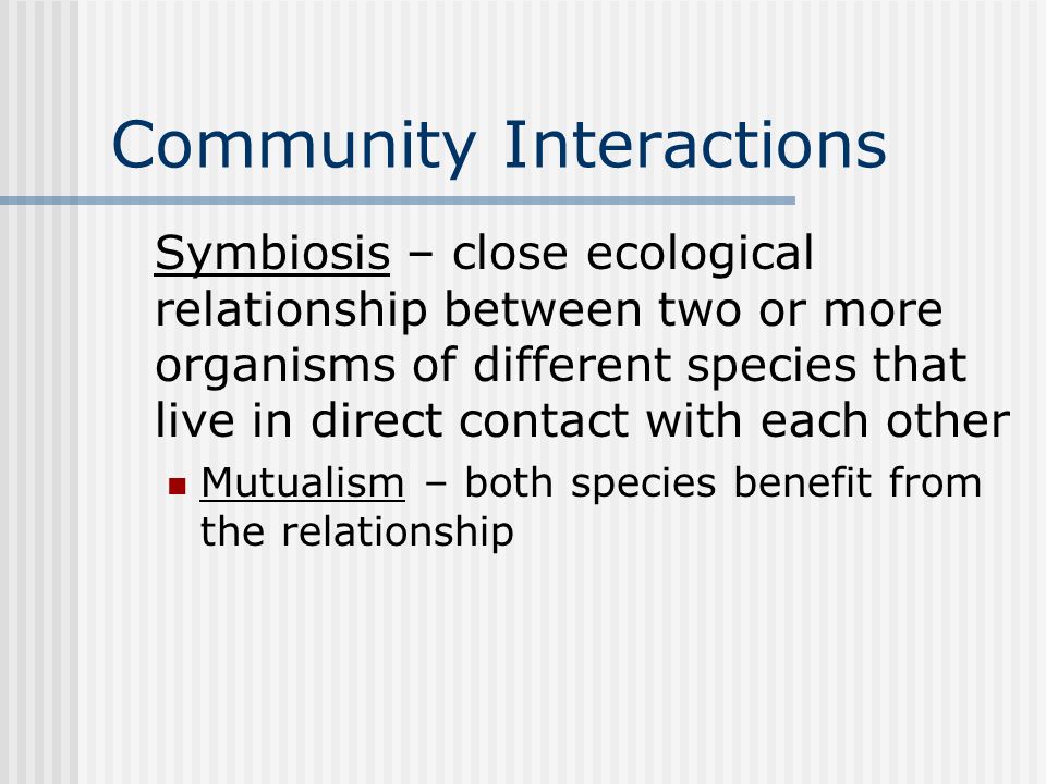 Community Interactions Symbiosis – close ecological relationship between two or more organisms of different species that live in direct contact with each other Mutualism – both species benefit from the relationship