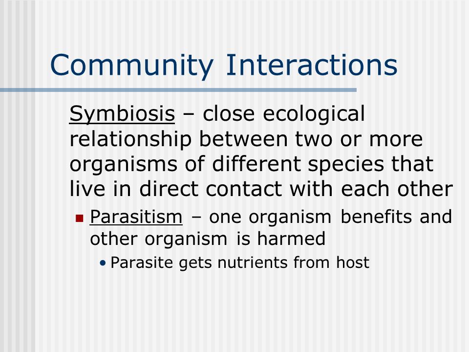 Community Interactions Symbiosis – close ecological relationship between two or more organisms of different species that live in direct contact with each other Parasitism – one organism benefits and other organism is harmed Parasite gets nutrients from host