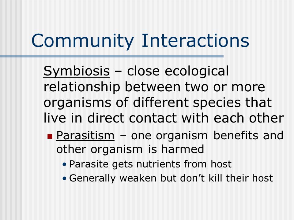 Community Interactions Symbiosis – close ecological relationship between two or more organisms of different species that live in direct contact with each other Parasitism – one organism benefits and other organism is harmed Parasite gets nutrients from host Generally weaken but don’t kill their host