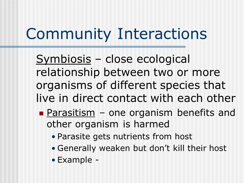 Community Interactions Symbiosis – close ecological relationship between two or more organisms of different species that live in direct contact with each other Parasitism – one organism benefits and other organism is harmed Parasite gets nutrients from host Generally weaken but don’t kill their host Example -