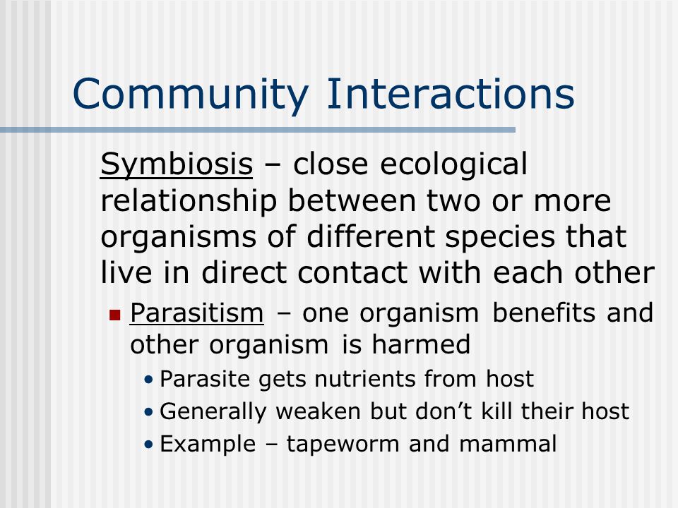 Community Interactions Symbiosis – close ecological relationship between two or more organisms of different species that live in direct contact with each other Parasitism – one organism benefits and other organism is harmed Parasite gets nutrients from host Generally weaken but don’t kill their host Example – tapeworm and mammal