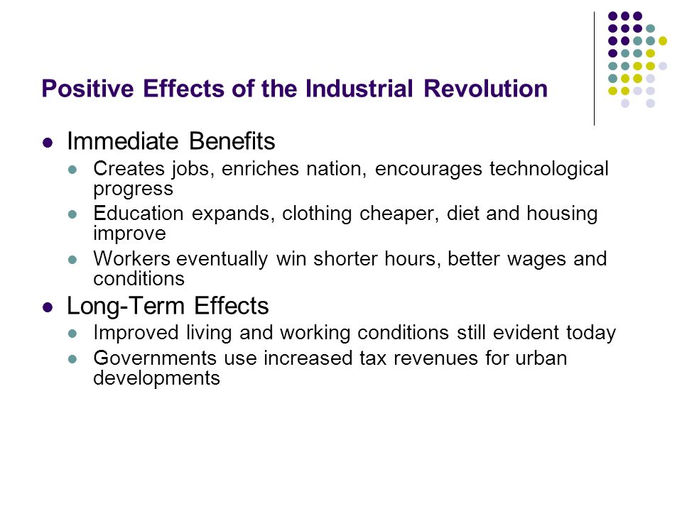 Positive Effects of the Industrial Revolution Immediate Benefits Creates jobs, enriches nation, encourages technological progress Education expands, clothing cheaper, diet and housing improve Workers eventually win shorter hours, better wages and conditions Long-Term Effects Improved living and working conditions still evident today Governments use increased tax revenues for urban developments
