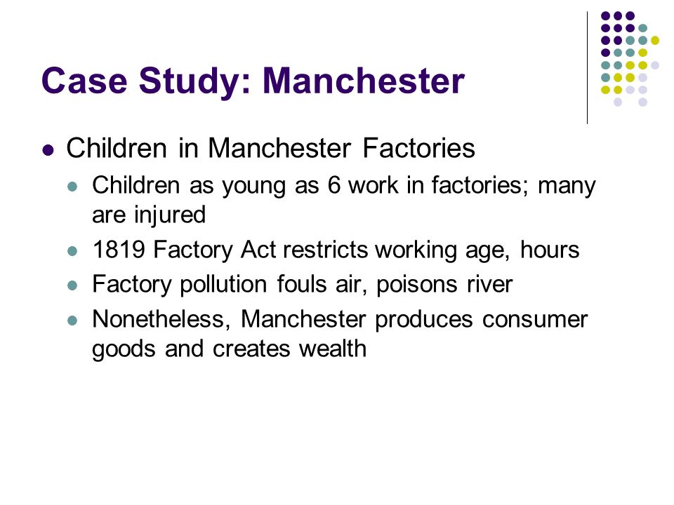 Case Study: Manchester Children in Manchester Factories Children as young as 6 work in factories; many are injured 1819 Factory Act restricts working age, hours Factory pollution fouls air, poisons river Nonetheless, Manchester produces consumer goods and creates wealth