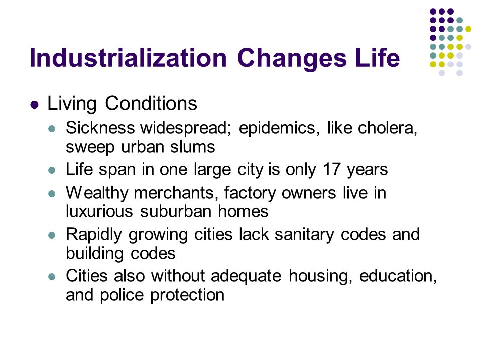 Industrialization Changes Life Living Conditions Sickness widespread; epidemics, like cholera, sweep urban slums Life span in one large city is only 17 years Wealthy merchants, factory owners live in luxurious suburban homes Rapidly growing cities lack sanitary codes and building codes Cities also without adequate housing, education, and police protection