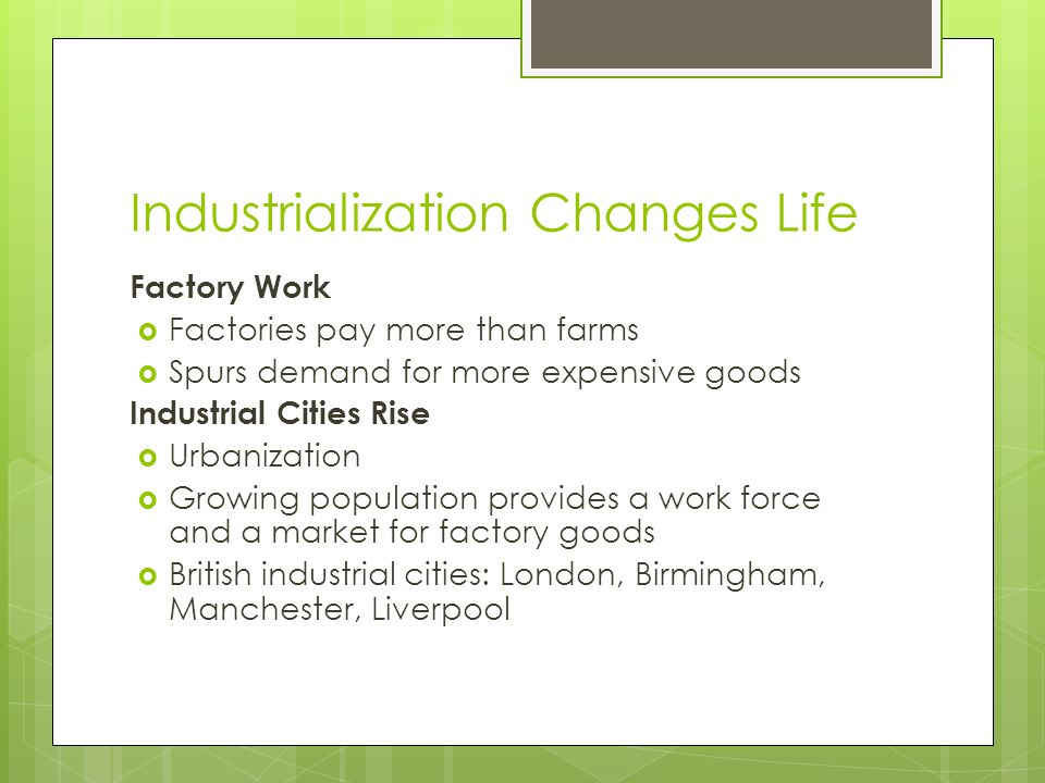 Industrialization Changes Life Factory Work  Factories pay more than farms  Spurs demand for more expensive goods Industrial Cities Rise  Urbanization  Growing population provides a work force and a market for factory goods  British industrial cities: London, Birmingham, Manchester, Liverpool