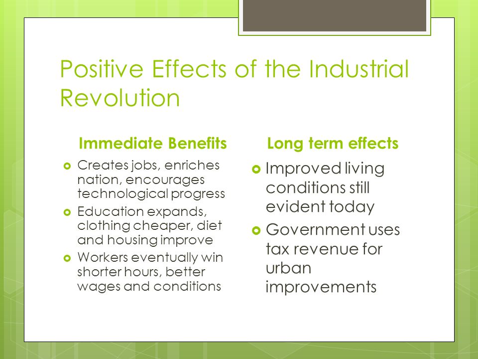 Positive Effects of the Industrial Revolution Immediate Benefits  Creates jobs, enriches nation, encourages technological progress  Education expands, clothing cheaper, diet and housing improve  Workers eventually win shorter hours, better wages and conditions Long term effects  Improved living conditions still evident today  Government uses tax revenue for urban improvements