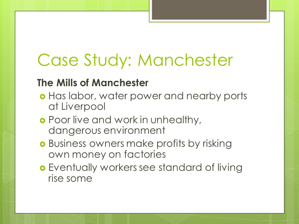 Case Study: Manchester The Mills of Manchester  Has labor, water power and nearby ports at Liverpool  Poor live and work in unhealthy, dangerous environment  Business owners make profits by risking own money on factories  Eventually workers see standard of living rise some