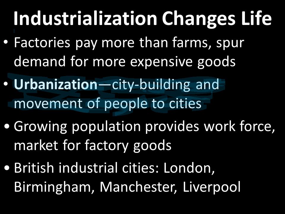 Industrialization Changes Life Factories pay more than farms, spur demand for more expensive goods Urbanization—city-building and movement of people to cities Growing population provides work force, market for factory goods British industrial cities: London, Birmingham, Manchester, Liverpool