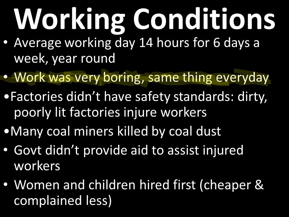 Working Conditions Average working day 14 hours for 6 days a week, year round Work was very boring, same thing everyday Factories didn’t have safety standards: dirty, poorly lit factories injure workers Many coal miners killed by coal dust Govt didn’t provide aid to assist injured workers Women and children hired first (cheaper & complained less)