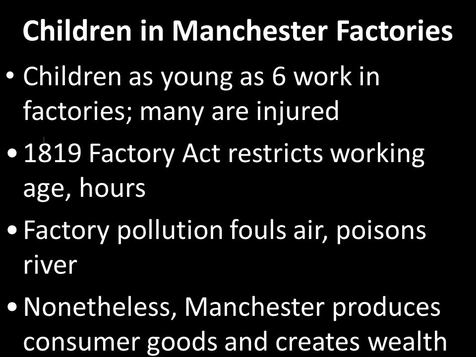 Children in Manchester Factories Children as young as 6 work in factories; many are injured 1819 Factory Act restricts working age, hours Factory pollution fouls air, poisons river Nonetheless, Manchester produces consumer goods and creates wealth