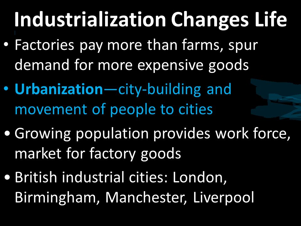 Industrialization Changes Life Factories pay more than farms, spur demand for more expensive goods Urbanization—city-building and movement of people to cities Growing population provides work force, market for factory goods British industrial cities: London, Birmingham, Manchester, Liverpool
