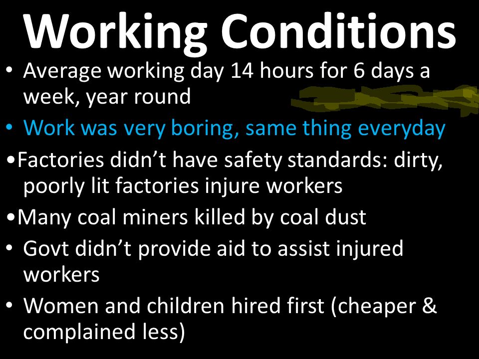 Working Conditions Average working day 14 hours for 6 days a week, year round Work was very boring, same thing everyday Factories didn’t have safety standards: dirty, poorly lit factories injure workers Many coal miners killed by coal dust Govt didn’t provide aid to assist injured workers Women and children hired first (cheaper & complained less)