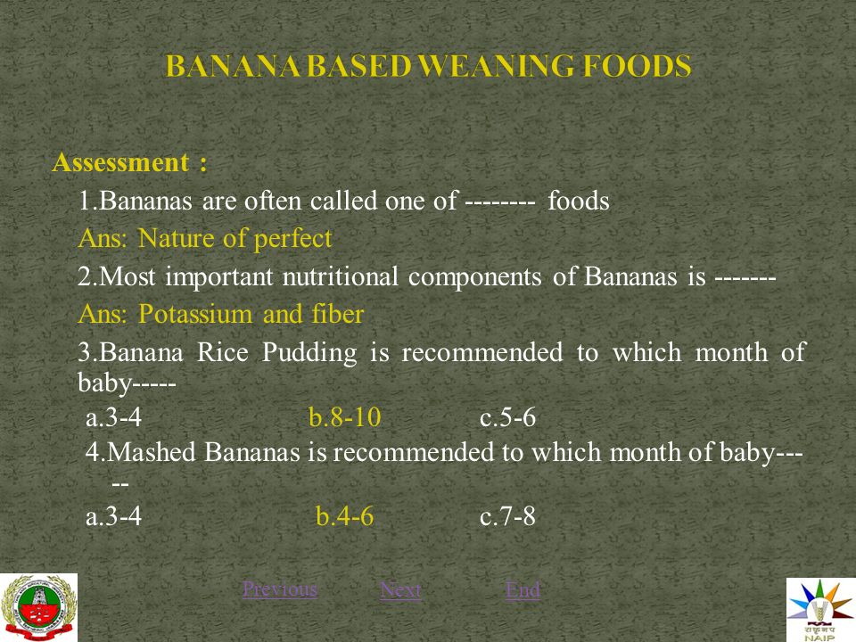Assessment : 1.Bananas are often called one of foods Ans: Nature of perfect 2.Most important nutritional components of Bananas is Ans: Potassium and fiber 3.Banana Rice Pudding is recommended to which month of baby----- a.3-4 b.8-10c Mashed Bananas is recommended to which month of baby a.3-4 b.4-6 c.7-8 Previous NextEnd