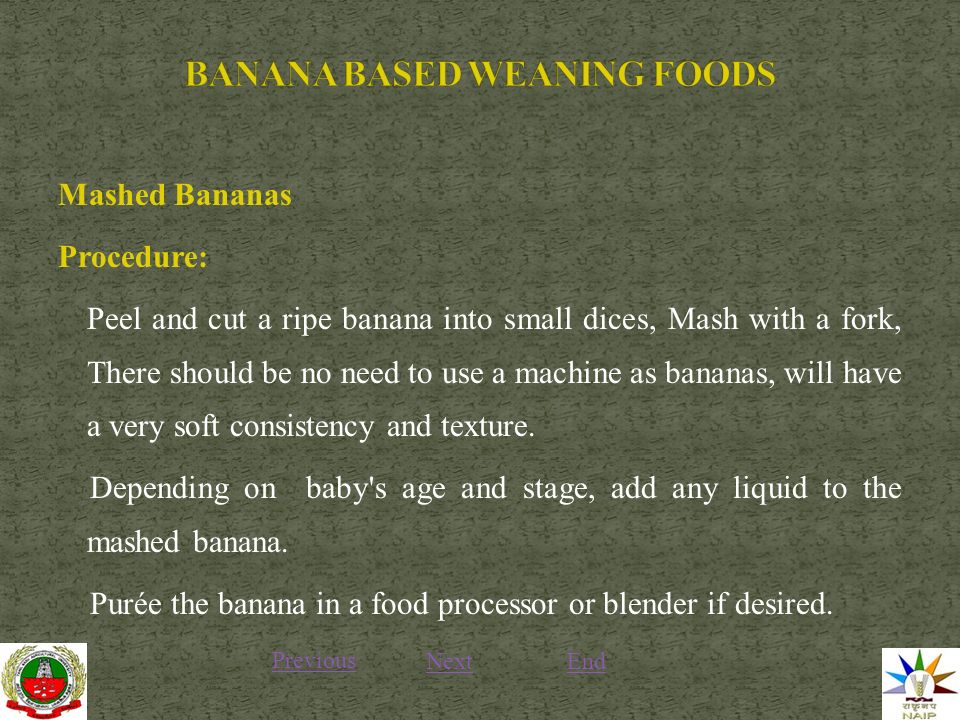 Mashed Bananas Procedure: Peel and cut a ripe banana into small dices, Mash with a fork, There should be no need to use a machine as bananas, will have a very soft consistency and texture.