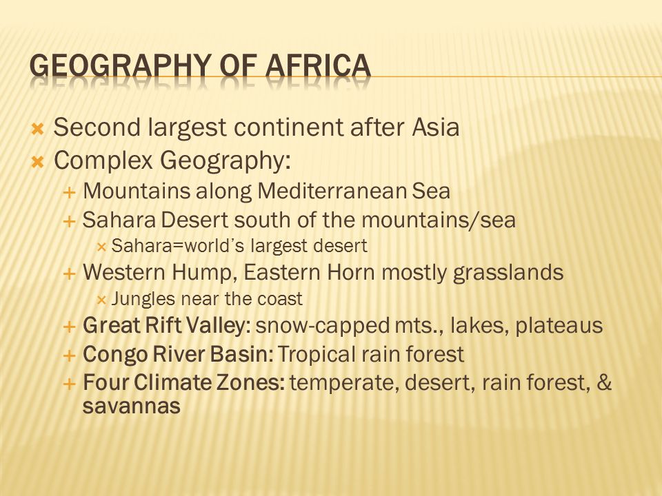  Second largest continent after Asia  Complex Geography:  Mountains along Mediterranean Sea  Sahara Desert south of the mountains/sea  Sahara=world’s largest desert  Western Hump, Eastern Horn mostly grasslands  Jungles near the coast  Great Rift Valley: snow-capped mts., lakes, plateaus  Congo River Basin: Tropical rain forest  Four Climate Zones: temperate, desert, rain forest, & savannas