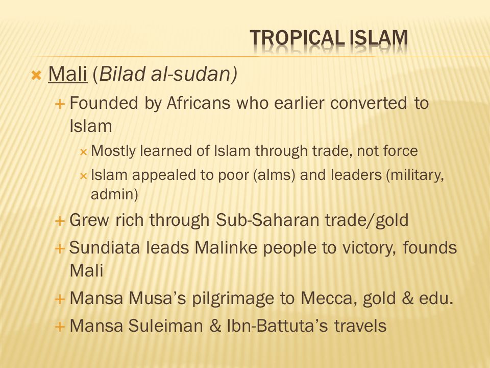  Mali (Bilad al-sudan)  Founded by Africans who earlier converted to Islam  Mostly learned of Islam through trade, not force  Islam appealed to poor (alms) and leaders (military, admin)  Grew rich through Sub-Saharan trade/gold  Sundiata leads Malinke people to victory, founds Mali  Mansa Musa’s pilgrimage to Mecca, gold & edu.
