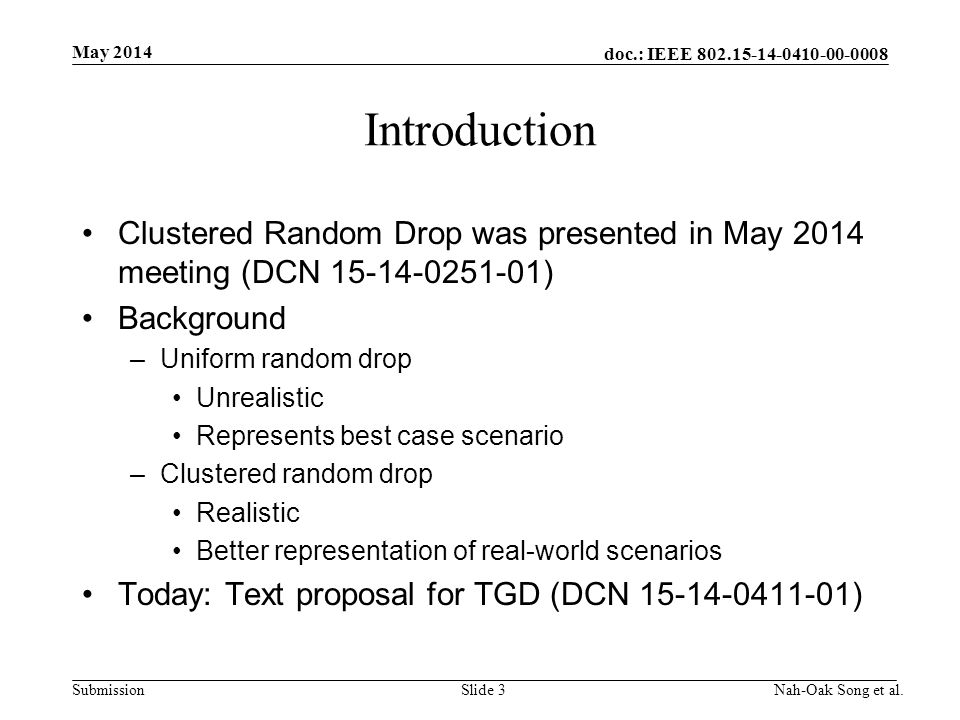 doc.: IEEE Submission Introduction Clustered Random Drop was presented in May 2014 meeting (DCN ) Background –Uniform random drop Unrealistic Represents best case scenario –Clustered random drop Realistic Better representation of real-world scenarios Today: Text proposal for TGD (DCN ) May 2014 Nah-Oak Song et al.Slide 3