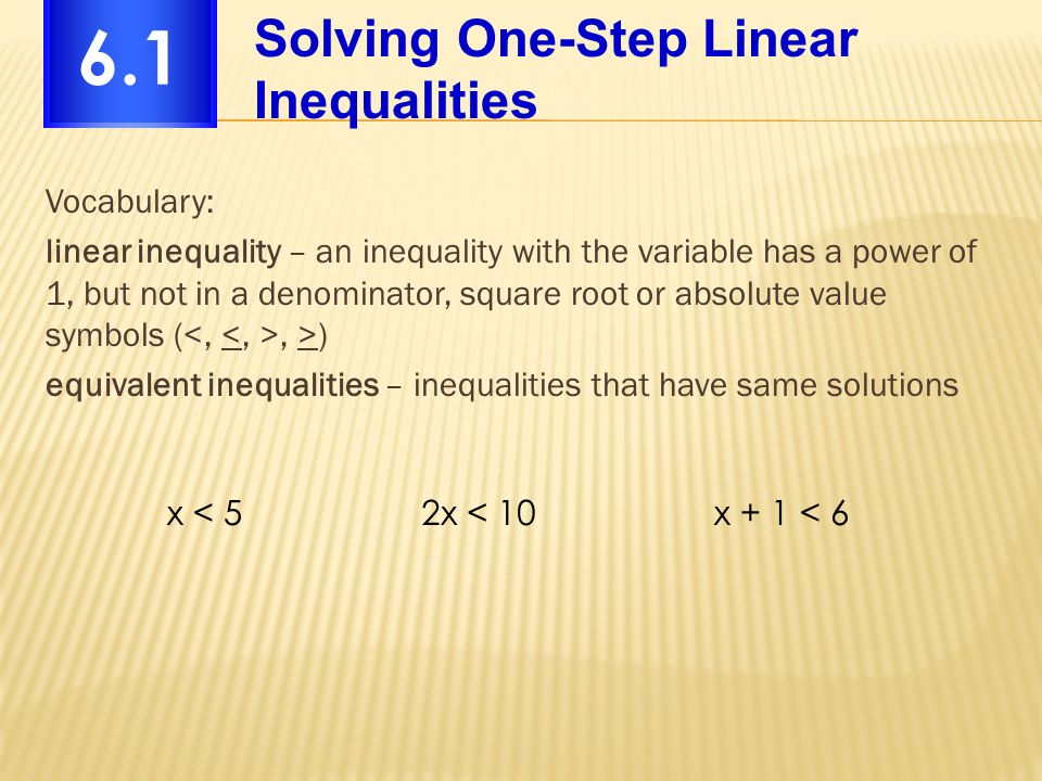 Vocabulary: linear inequality – an inequality with the variable has a power of 1, but not in a denominator, square root or absolute value symbols (, >) equivalent inequalities – inequalities that have same solutions Solving One-Step Linear Inequalities 6.1 x < 52x < 10x + 1 < 6