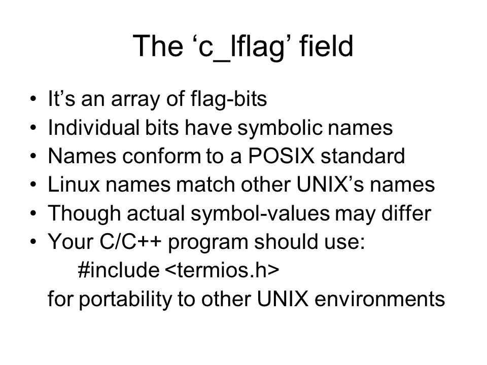 The ‘c_lflag’ field It’s an array of flag-bits Individual bits have symbolic names Names conform to a POSIX standard Linux names match other UNIX’s names Though actual symbol-values may differ Your C/C++ program should use: #include for portability to other UNIX environments