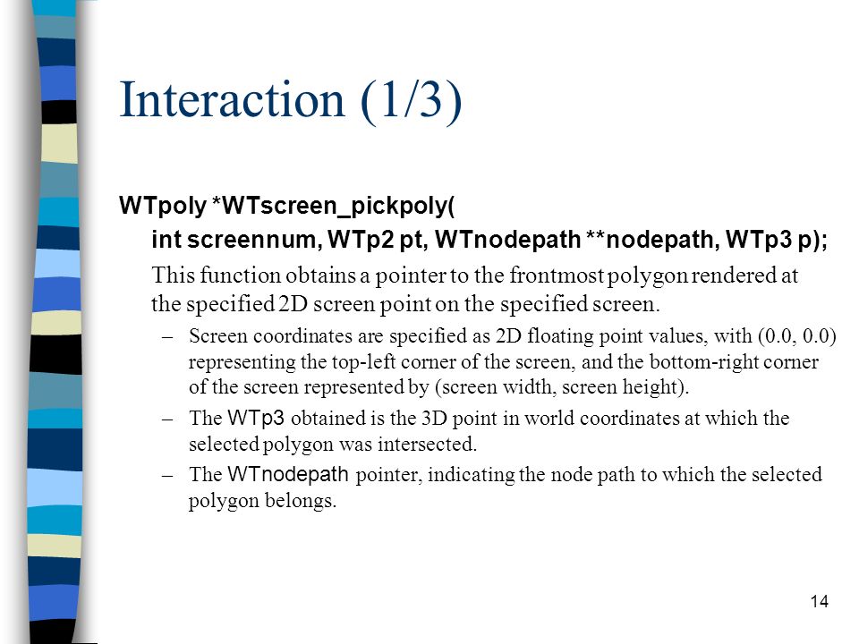 14 Interaction (1/3) WTpoly *WTscreen_pickpoly( int screennum, WTp2 pt, WTnodepath **nodepath, WTp3 p); This function obtains a pointer to the frontmost polygon rendered at the specified 2D screen point on the specified screen.