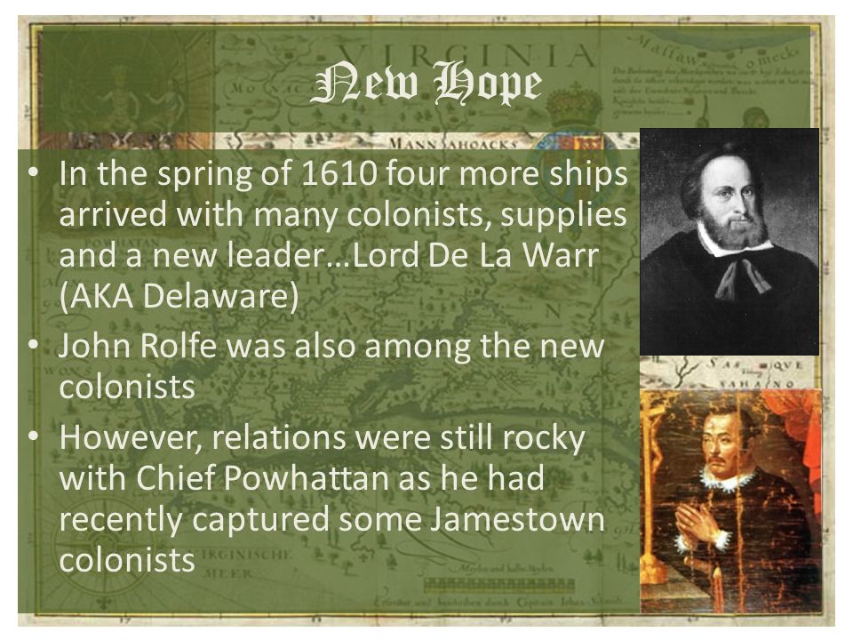 New Hope In the spring of 1610 four more ships arrived with many colonists, supplies and a new leader…Lord De La Warr (AKA Delaware) John Rolfe was also among the new colonists However, relations were still rocky with Chief Powhattan as he had recently captured some Jamestown colonists