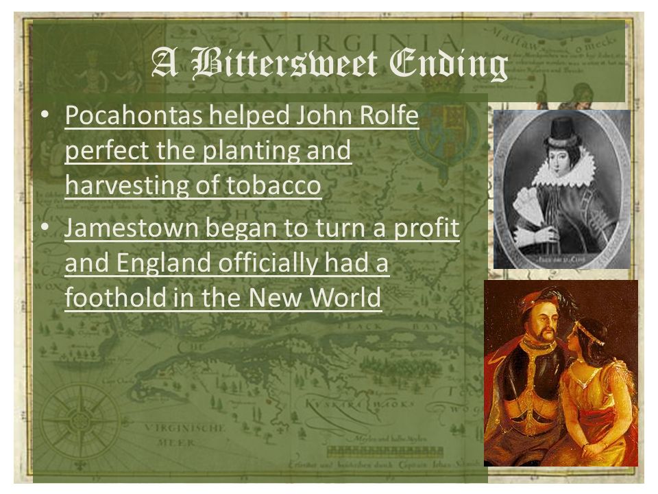 A Bittersweet Ending Pocahontas helped John Rolfe perfect the planting and harvesting of tobacco Jamestown began to turn a profit and England officially had a foothold in the New World