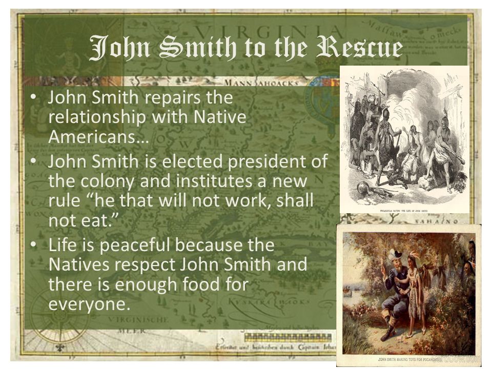John Smith to the Rescue John Smith repairs the relationship with Native Americans… John Smith is elected president of the colony and institutes a new rule he that will not work, shall not eat. Life is peaceful because the Natives respect John Smith and there is enough food for everyone.