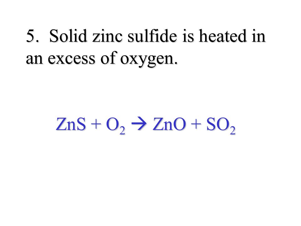 5. Solid zinc sulfide is heated in an excess of oxygen. ZnS + O 2  ZnO + SO 2