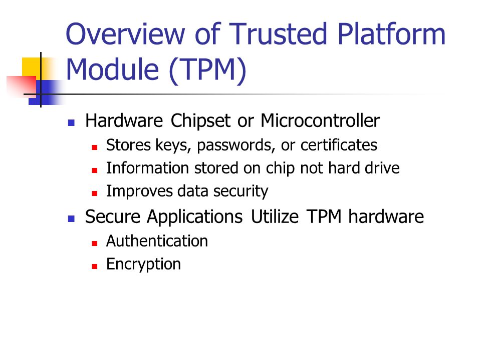 Overview of Trusted Platform Module (TPM) Hardware Chipset or Microcontroller Stores keys, passwords, or certificates Information stored on chip not hard drive Improves data security Secure Applications Utilize TPM hardware Authentication Encryption
