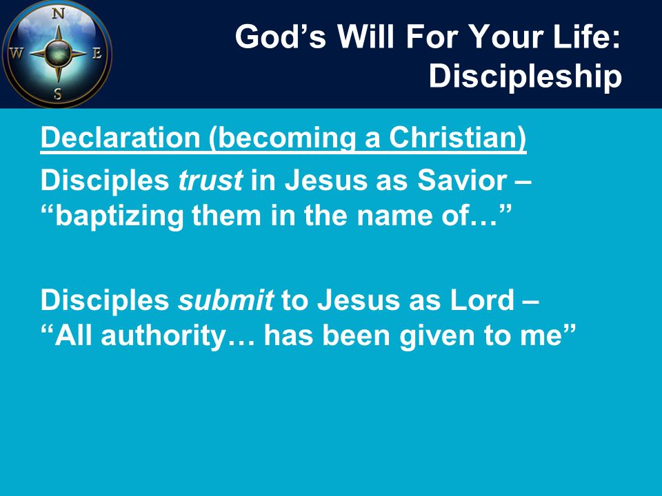 God’s Will For Your Life: Discipleship Declaration (becoming a Christian) Disciples trust in Jesus as Savior – baptizing them in the name of… Disciples submit to Jesus as Lord – All authority… has been given to me