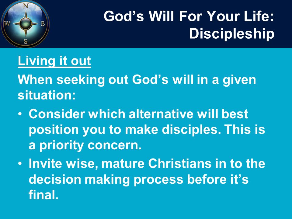 God’s Will For Your Life: Discipleship Living it out When seeking out God’s will in a given situation: Consider which alternative will best position you to make disciples.