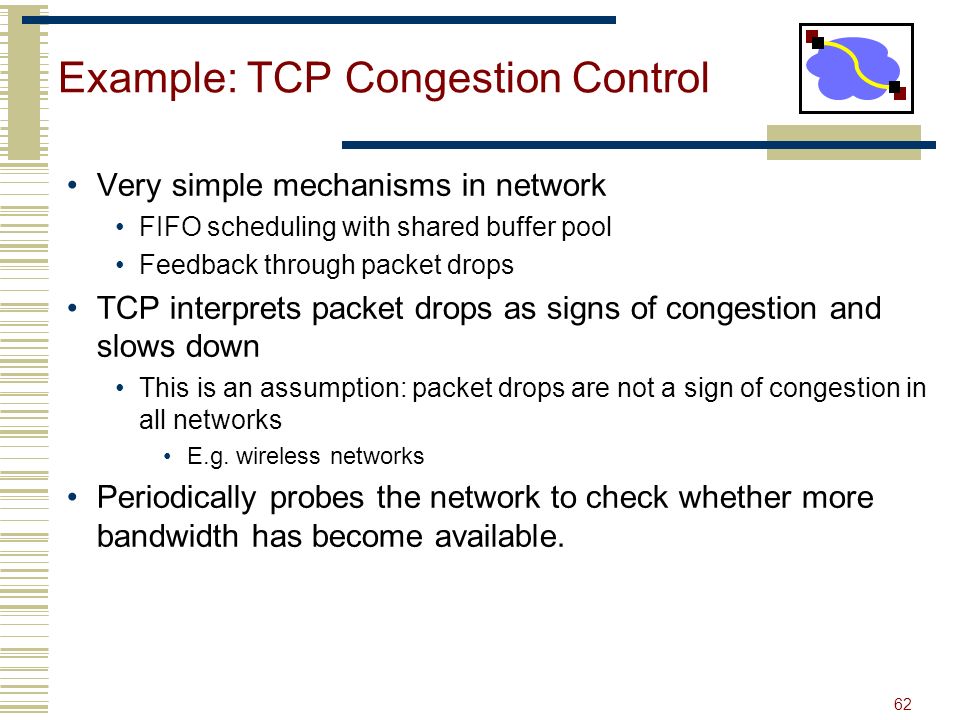 62 Example: TCP Congestion Control Very simple mechanisms in network FIFO scheduling with shared buffer pool Feedback through packet drops TCP interprets packet drops as signs of congestion and slows down This is an assumption: packet drops are not a sign of congestion in all networks E.g.